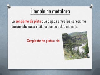 Ejemplo de metáfora
La serpiente de plata que bajaba entre los cerros me
despertaba cada mañana con su dulce melodía.
Serpiente de plata= río

 