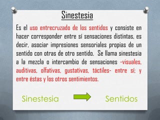 Sinestesia
Es el uso entrecruzado de los sentidos y consiste en
hacer corresponder entre sí sensaciones distintas, es
decir, asociar impresiones sensoriales propias de un
sentido con otras de otro sentido. Se llama sinestesia
a la mezcla o intercambio de sensaciones -visuales,
auditivas, olfativas, gustativas, táctiles- entre sí; y
entre éstas y los otros sentimientos.

 