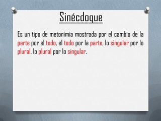 Sinécdoque
Es un tipo de metonimia mostrada por el cambio de la
parte por el todo, el todo por la parte, lo singular por lo
plural, lo plural por lo singular.

 