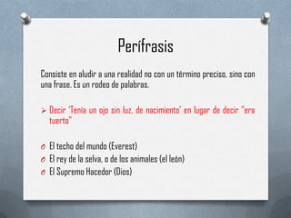 Perífrasis
Consiste en aludir a una realidad no con un término preciso, sino con
una frase. Es un rodeo de palabras.
 Decir „Tenía un ojo sin luz, de nacimiento‟ en lugar de decir "era

tuerto"

O El techo del mundo (Everest)
O El rey de la selva, o de los animales (el león)
O El Supremo Hacedor (Dios)

 