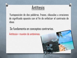 Antítesis
Yuxtaposición de dos palabras, frases, cláusulas u oraciones
de significado opuesto con el fin de enfatizar el contraste de
ideas
.

Se fundamenta en conceptos contrarios.
Antítesis= reunión de antónimos.

 