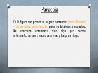 Paradoja
Es la figura que presenta un gran contraste, ideas distintas
y de compleja comprensión, pero no totalmente opuestas.
No aparecen antónimos, sino algo que cuesta
entenderlo, porque a veces se afirma y luego se niega.

 