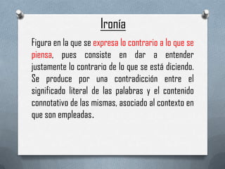 Ironía
Figura en la que se expresa lo contrario a lo que se
piensa, pues consiste en dar a entender
justamente lo contrario de lo que se está diciendo.
Se produce por una contradicción entre el
significado literal de las palabras y el contenido
connotativo de las mismas, asociado al contexto en
que son empleadas.

 