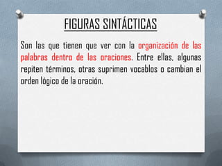 FIGURAS SINTÁCTICAS
Son las que tienen que ver con la organización de las
palabras dentro de las oraciones. Entre ellas, algunas
repiten términos, otras suprimen vocablos o cambian el
orden lógico de la oración.

 