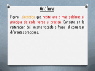 Anáfora
Figura sintáctica que repite una o más palabras al
principio de cada verso u oración. Consiste en la
reiteración del mismo vocablo o frase al comenzar
diferentes oraciones.

 