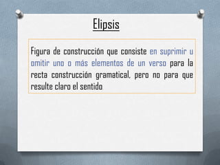 Elipsis
Figura de construcción que consiste en suprimir u
omitir uno o más elementos de un verso para la
recta construcción gramatical, pero no para que
resulte claro el sentido
.

 