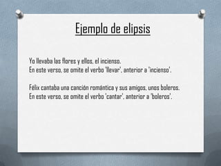 Ejemplo de elipsis
Yo llevaba las flores y ellos, el incienso.
En este verso, se omite el verbo 'llevar', anterior a 'incienso'.
Félix cantaba una canción romántica y sus amigos, unos boleros.
En este verso, se omite el verbo 'cantar', anterior a 'boleros'.

 