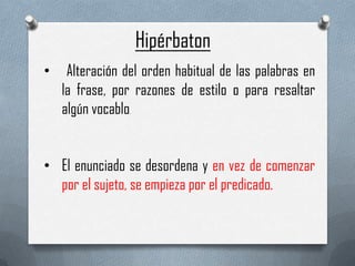 Hipérbaton
•

Alteración del orden habitual de las palabras en
la frase, por razones de estilo o para resaltar
algún vocablo
.

• El enunciado se desordena y en vez de comenzar
por el sujeto, se empieza por el predicado.

 