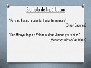 Ejemplo de hipérbaton
“Para no llorar, recuerdo, lluvia, tu mensaje”
(Omar Cáceres)
“Con Minaya llegan a Valencia, doña Jimena y sus hijas.”
(Poema de Mío Cid, Anónimo)

 