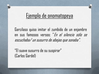 Ejemplo de onomatopeya
Garcilaso quiso imitar el zumbido de un enjambre
en sus famosos versos: "En el silencio sólo se

escuchaba/ un susurro de abejas que sonaba".
“El suave susurro de su suspirar”
(Carlos Gardel)

 