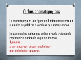 Verbos onomatopéyicos
La onomatopeya es una figura de dicción consistente en
el empleo de palabras o vocablos que imitan sonidos.
Existen muchos verbos que se han creado tratando de
reproducir el sonido de lo que se observa.
Ejemplos:
croar, cacarear, cecear, cuchichear,
piar, refunfuñar, susurrar.

 