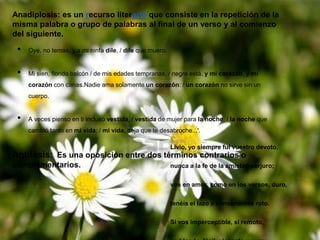 Anadiplosis: es un recurso literario que consiste en la repetición de la
misma palabra o grupo de palabras al final de un verso y al comienzo
del siguiente.
• Oye, no temas, y a mi ninfa dile, / dile que muero.
• Mi sien, florido balcón / de mis edades tempranas, / negra está, y mi corazón, y mi
corazón con canas.Nadie ama solamente un corazón: / un corazón no sirve sin un
cuerpo.
• A veces pienso en ti incluso vestida, / vestida de mujer para la noche, / la noche que
cambió tanto en mi vida; / mi vida, deja que te desabroche...'.
Antítesis: Es una oposición entre dos términos contrarios o
complementarios.
Livio, yo siempre fui vuestro devoto,
nunca a la fe de la amistad perjuro;
vos en amor, como en los versos, duro,
tenéis el lazo a consonantes roto.
Si vos imperceptible, si remoto,
 