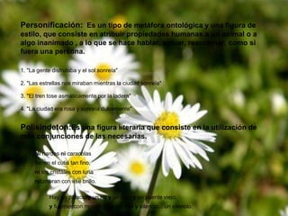Personificación: Es un tipo de metáfora ontológica y una figura de
estilo, que consiste en atribuir propiedades humanas a un animal o a
algo inanimado , a lo que se hace hablar, actuar, reaccionar, como si
fuera una persona.
1. "La gente disfrutaba y el sol sonreía"
2. "Las estrellas nos miraban mientras la ciudad sonreía"
3. "El tren tose asmáticamente por la ladera"
4. "La ciudad era rosa y sonreía dulcemente"
Polisíndeton:Es una figura literaria que consiste en la utilización de
más conjunciones de las necesarias.
Ni nardos ni caracolas
tienen el cutis tan fino,
ni los cristales con luna
relumbran con ese brillo.
Hay un palacio y un río y un lago y un puente viejo,
y fuentes con musgo y hierba alta y silencio... un silencio.
 