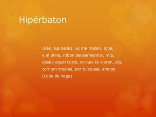 Hipérbaton 
Inés, tus bellos, ya me matan, ojos, 
y al alma, roban pensamientos, mía, 
desde aquel triste, en que te vieron, día, 
con tan crueles, por tu causa, enojos 
(Lope de Vega) 
 
