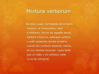 Mixtura verborum 
De este, pues, formidable de la tierra 
bostezo, el melancólico vacío 
a Polifemo, horror de aquella sierra, 
bárbara choza es, albergue umbrío, 
y redil espacioso donde encierra 
cuanto las cumbres ásperas, cabrío, 
de los montes esconde: copia bella 
que un silbo y un peñasco sella 
(Luis de Góngora) 
 