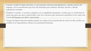 • Cuando se habla de figuras literarias, se está haciendo referencia principalmente a aquellas formas del
lenguaje y de la comunicación que han sido diseñadas para enfatizar, alivianar, decorar o dibujar
expresiones normales.
• También es cuando se recurren a palabras con su significado apropiado y común, pero se transforma de
modo que gana una nueva expresividad y que sirve entonces para situaciones específicas en las cuales esas
formas del lenguaje son útiles e interesantes.
• Aunque las figuras literarias también pueden ser usadas en la comunicación de todos los días, reciben ese
nombre al ser especialmente eficaces en la producción literaria.
 
