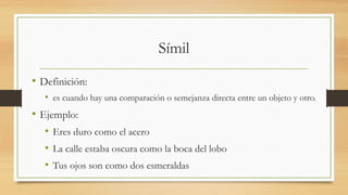 Símil
• Definición:
• es cuando hay una comparación o semejanza directa entre un objeto y otro.
• Ejemplo:
• Eres duro como el acero 
• La calle estaba oscura como la boca del lobo
• Tus ojos son como dos esmeraldas 
 