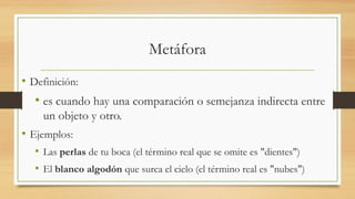 Metáfora
• Definición:
• es cuando hay una comparación o semejanza indirecta entre
un objeto y otro.
• Ejemplos:
• Las perlas de tu boca (el término real que se omite es "dientes")
• El blanco algodón que surca el cielo (el término real es "nubes")
 