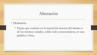 Aliteración
• Definición:
• Figura que consiste en la repetición notoria del mismo o
de los mismos sonidos, sobre todo consonánticos, en una
palabra o frase.
 