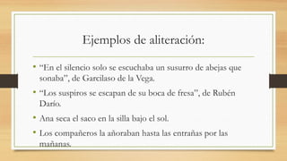 Ejemplos de aliteración:
• “En el silencio solo se escuchaba un susurro de abejas que
sonaba”, de Garcilaso de la Vega.
• “Los suspiros se escapan de su boca de fresa”, de Rubén
Darío.
• Ana seca el saco en la silla bajo el sol.
• Los compañeros la añoraban hasta las entrañas por las
mañanas.
 