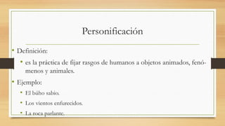 Personificación
• Definición:
• es la práctica de fijar rasgos de humanos a objetos animados, fenó-
menos y animales.
• Ejemplo:
• El búho sabio.
• Los vientos enfurecidos.
• La roca parlante.
 