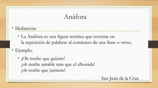 Anáfora
• Definición:
• La Anáfora es una figura retórica que consiste en
la repetición de palabras al comienzo de una frase o verso.
• Ejemplo:
• ¡Oh noche que guiaste!
¡oh noche amable más que el alborada!
¡oh noche que juntaste!
San Juan de la Cruz
 