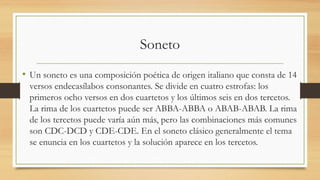 Soneto
• Un soneto es una composición poética de origen italiano que consta de 14
versos endecasílabos consonantes. Se divide en cuatro estrofas: los
primeros ocho versos en dos cuartetos y los últimos seis en dos tercetos.
La rima de los cuartetos puede ser ABBA-ABBA o ABAB-ABAB. La rima
de los tercetos puede varía aún más, pero las combinaciones más comunes
son CDC-DCD y CDE-CDE. En el soneto clásico generalmente el tema
se enuncia en los cuartetos y la solución aparece en los tercetos.
 