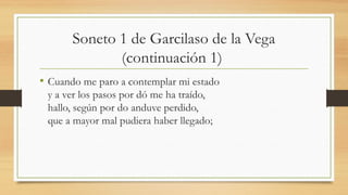 Soneto 1 de Garcilaso de la Vega
(continuación 1)
• Cuando me paro a contemplar mi estado
y a ver los pasos por dó me ha traído,
hallo, según por do anduve perdido,
que a mayor mal pudiera haber llegado;
 