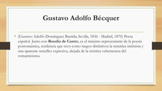 Gustavo Adolfo Bécquer
• (Gustavo Adolfo Domínguez Bastida; Sevilla, 1836 - Madrid, 1870) Poeta
español. Junto con Rosalía de Castro, es el máximo representante de la poesía
posromántica, tendencia que tuvo como rasgos distintivos la temática intimista y
una aparente sencillez expresiva, alejada de la retórica vehemencia del
romanticismo.
 
