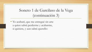 Soneto 1 de Garcilaso de la Vega
(continuación 3)
• Yo acabaré, que me entregué sin arte
a quien sabrá perderme y acabarme,
si quisiere, y aun sabrá querello:
 