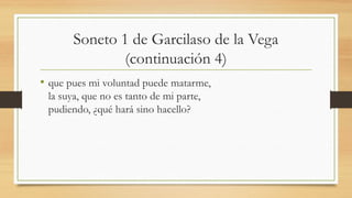 Soneto 1 de Garcilaso de la Vega
(continuación 4)
• que pues mi voluntad puede matarme,
la suya, que no es tanto de mi parte,
pudiendo, ¿qué hará sino hacello?
 