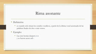 Rima asonante
• Definición:
• es cuando solo riman los sonidos vocálicos, a partir de la última vocal acentuada de las
palabras finales de dos o más versos.
• Ejemplo:
• Las cien bestias despertaron
y se fueron acercando.
 