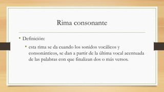 Rima consonante
• Definición:
• esta rima se da cuando los sonidos vocálicos y
consonánticos, se dan a partir de la última vocal acentuada
de las palabras con que finalizan dos o más versos.
 