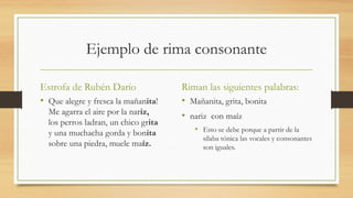 Ejemplo de rima consonante
Estrofa de Rubén Darío
• Que alegre y fresca la mañanita!
Me agarra el aire por la nariz,
los perros ladran, un chico grita
y una muchacha gorda y bonita
sobre una piedra, muele maíz.
Riman las siguientes palabras:
• Mañanita, grita, bonita
• nariz con maíz
• Esto se debe porque a partir de la
sílaba tónica las vocales y consonantes
son iguales.
 