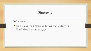 Sinéresis
• Definición:
• Es la unión, en una sílaba de dos vocales fuertes.
Entiéndase las vocales a,e,o.
 