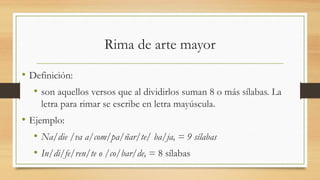 Rima de arte mayor
• Definición:
• son aquellos versos que al dividirlos suman 8 o más sílabas. La
letra para rimar se escribe en letra mayúscula.
• Ejemplo:
• Na/die /va a/com/pa/ñar/te/ ba/ja, = 9 sílabas
• In/di/fe/ren/te o /co/bar/de, = 8 sílabas
 