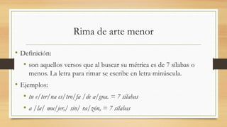 Rima de arte menor
• Definición:
• son aquellos versos que al buscar su métrica es de 7 sílabas o
menos. La letra para rimar se escribe en letra minúscula.
• Ejemplos:
• tu e/ter/na es/tro/fa /de a/gua. = 7 sílabas
• a /la/ mu/jer,/ sin/ ra/zón, = 7 sílabas
 