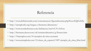 Referencia
• http://www.definicionabc.com/comunicacion/figurasliterarias.php#ixzz3GJJ3xXZe
• http://ejemplosde.org/lengua-y-literatura/aliteracion/
• http://www.wordreference.com/definicion/met%C3%A1fora
• http://literatura.about.com/od/terminosliterarios/g/Soneto.htm
• http://10ejemplos.com/10-ejemplos-de-rima-asonante
• http://www.ejemplode.com/12-clases_de_espanol/3387-ejemplo_de_rima_libre.html
 