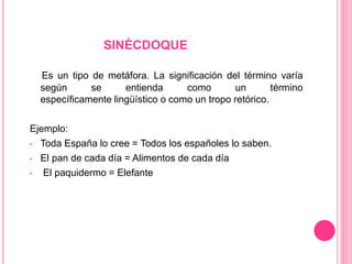 SINÉCDOQUE
Es un tipo de metáfora. La significación del término varía
según se entienda como un término
específicamente lingüístico o como un tropo retórico.
Ejemplo:
• Toda España lo cree = Todos los españoles lo saben.
• El pan de cada día = Alimentos de cada día
• El paquidermo = Elefante
 