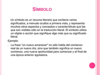 SÍMBOLO
Un símbolo es un recurso literario que contiene varios
significados, a menudo ocultos a primera vista, y representa
muchos otros aspectos y conceptos o características que las
que son visibles sólo en la traducción literal. El símbolo utiliza
un objeto o acción que signifique algo más que su significado
literal.
Ejemplo:
• La frase "un nuevo amanecer" no sólo habla del comienzo
real de un nuevo día, sino que también significa un nuevo
comienzo, una nueva oportunidad para comenzar y el final de
una época anterior agotadora.
 