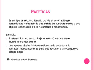 PATÉTICAS
Es un tipo de recurso literario donde el autor atribuye
sentimientos humanos de uno o más de sus personajes a sus
objetos inanimados o a la naturaleza o fenómenos.
Ejemplo:
• A tetera silbando en voz baja le informó de que era el
momento del desayuno.
• Los agudos pitidos ininterrumpidos de la secadora, la
llamaban incesantemente para que recogiera la ropa que ya
estaba seca
Entre estas encontramos:.
 