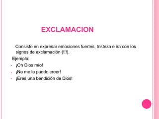 EXCLAMACION
Consiste en expresar emociones fuertes, tristeza e ira con los
signos de exclamación (!!!).
Ejemplo:
• ¡Oh Dios mío!
• ¡No me lo puedo creer!
• ¡Eres una bendición de Dios!
 