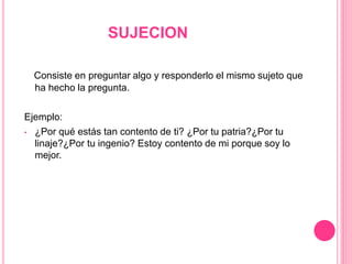 SUJECION
Consiste en preguntar algo y responderlo el mismo sujeto que
ha hecho la pregunta.
Ejemplo:
• ¿Por qué estás tan contento de ti? ¿Por tu patria?¿Por tu
linaje?¿Por tu ingenio? Estoy contento de mi porque soy lo
mejor.
 