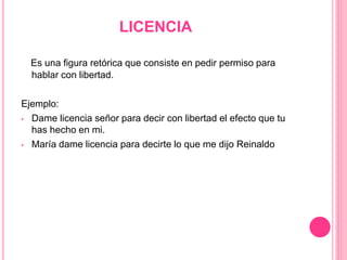 LICENCIA
Es una figura retórica que consiste en pedir permiso para
hablar con libertad.
Ejemplo:
• Dame licencia señor para decir con libertad el efecto que tu
has hecho en mi.
• María dame licencia para decirte lo que me dijo Reinaldo
 
