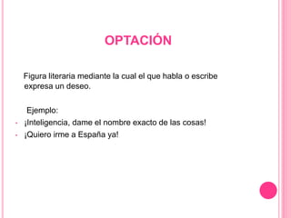 OPTACIÓN
Figura literaria mediante la cual el que habla o escribe
expresa un deseo.
Ejemplo:
• ¡Inteligencia, dame el nombre exacto de las cosas!
• ¡Quiero irme a España ya!
 