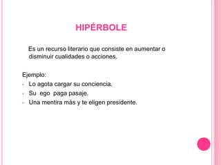 HIPÉRBOLE
Es un recurso literario que consiste en aumentar o
disminuir cualidades o acciones.
Ejemplo:
• Lo agota cargar su conciencia.
• Su ego paga pasaje.
• Una mentira más y te eligen presidente.
 