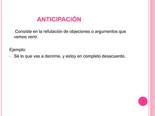 ANTICIPACIÓN
Consiste en la refutación de objeciones o argumentos que
vemos venir.
Ejemplo:
• Sé lo que vas a decirme, y estoy en completo desacuerdo.
 