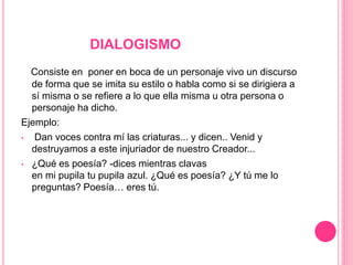 DIALOGISMO
Consiste en poner en boca de un personaje vivo un discurso
de forma que se imita su estilo o habla como si se dirigiera a
sí misma o se refiere a lo que ella misma u otra persona o
personaje ha dicho.
Ejemplo:
• Dan voces contra mí las criaturas... y dicen.. Venid y
destruyamos a este injuriador de nuestro Creador...
• ¿Qué es poesía? -dices mientras clavas
en mi pupila tu pupila azul. ¿Qué es poesía? ¿Y tú me lo
preguntas? Poesía… eres tú.
 