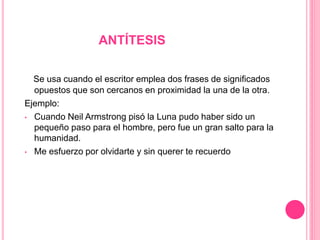 ANTÍTESIS
Se usa cuando el escritor emplea dos frases de significados
opuestos que son cercanos en proximidad la una de la otra.
Ejemplo:
• Cuando Neil Armstrong pisó la Luna pudo haber sido un
pequeño paso para el hombre, pero fue un gran salto para la
humanidad.
• Me esfuerzo por olvidarte y sin querer te recuerdo
 