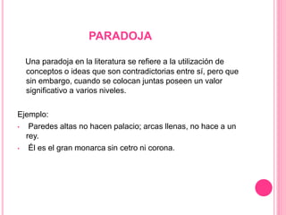 PARADOJA
Una paradoja en la literatura se refiere a la utilización de
conceptos o ideas que son contradictorias entre sí, pero que
sin embargo, cuando se colocan juntas poseen un valor
significativo a varios niveles.
Ejemplo:
• Paredes altas no hacen palacio; arcas llenas, no hace a un
rey.
• Él es el gran monarca sin cetro ni corona.
 